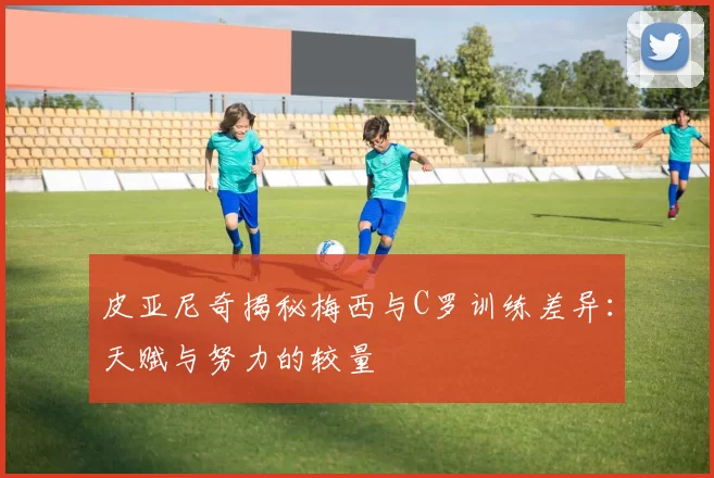 皮亚尼奇揭秘梅西与C罗训练差异：天赋与努力的较量