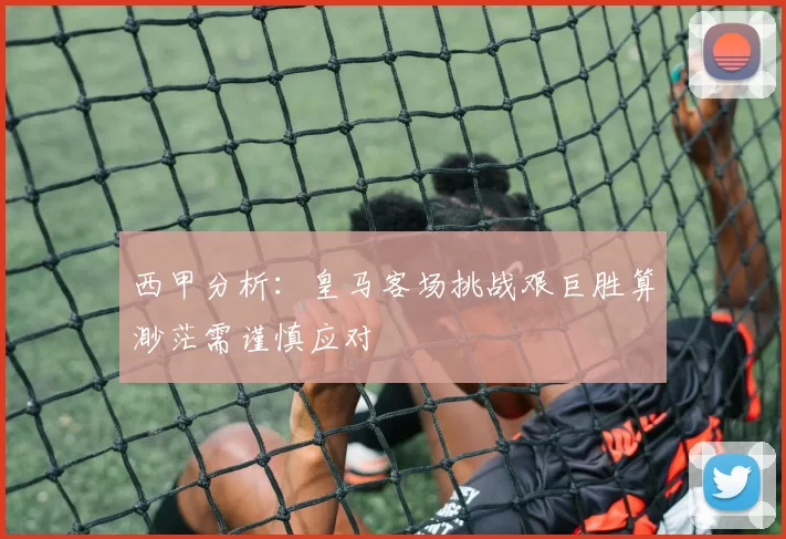 西甲分析：皇马客场挑战艰巨胜算渺茫需谨慎应对