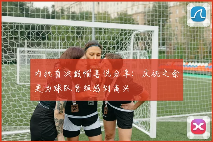 内托首次戴帽喜悦分享：庆祝之余更为球队晋级感到高兴