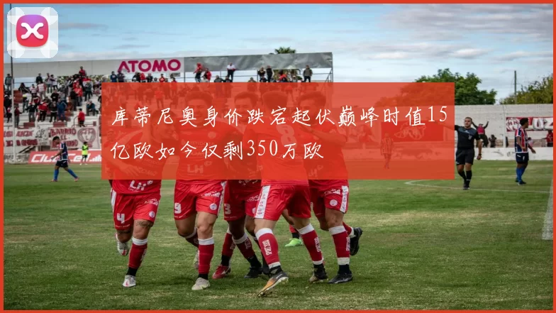 库蒂尼奥身价跌宕起伏巅峰时值15亿欧如今仅剩350万欧