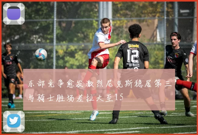 东部竞争愈发激烈尼克斯稳居第三与骑士胜场差拉大至15