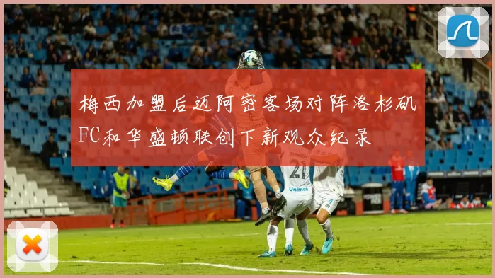 梅西加盟后迈阿密客场对阵洛杉矶FC和华盛顿联创下新观众纪录