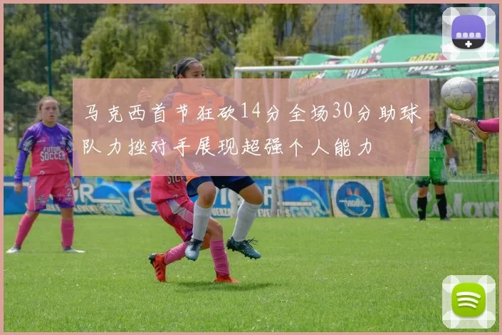 马克西首节狂砍14分全场30分助球队力挫对手展现超强个人能力