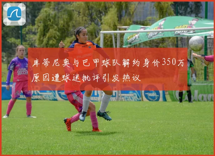 库蒂尼奥与巴甲球队解约身价350万原因遭球迷批评引发热议