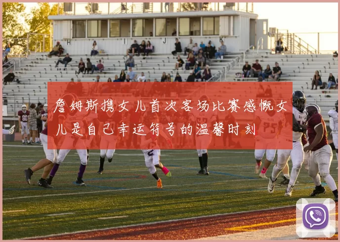 詹姆斯携女儿首次客场比赛感慨女儿是自己幸运符号的温馨时刻