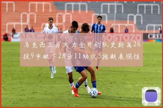 马克西三分火力全开创队史新高26投9中砍下28分11助攻5抢断表现惊艳