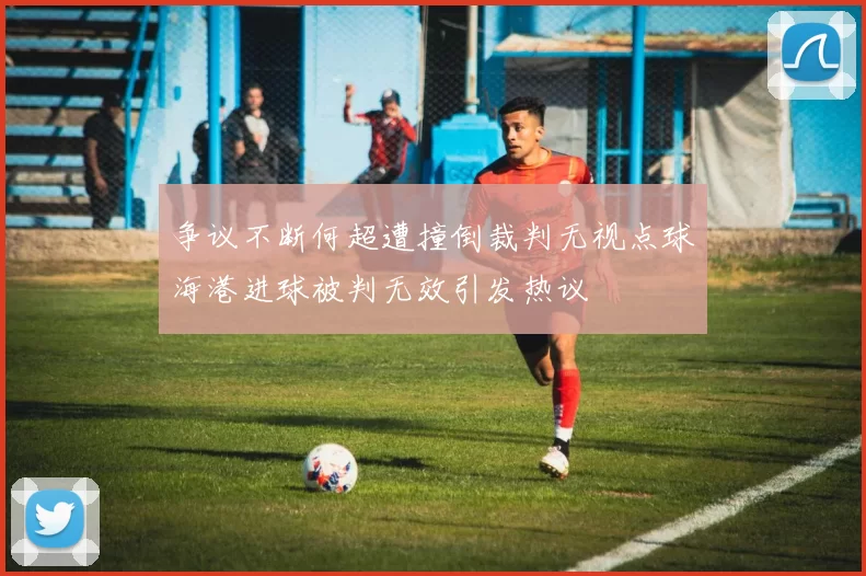 争议不断何超遭撞倒裁判无视点球海港进球被判无效引发热议