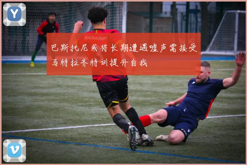 巴斯托尼或将长期遭遇嘘声需接受马特拉齐特训提升自我